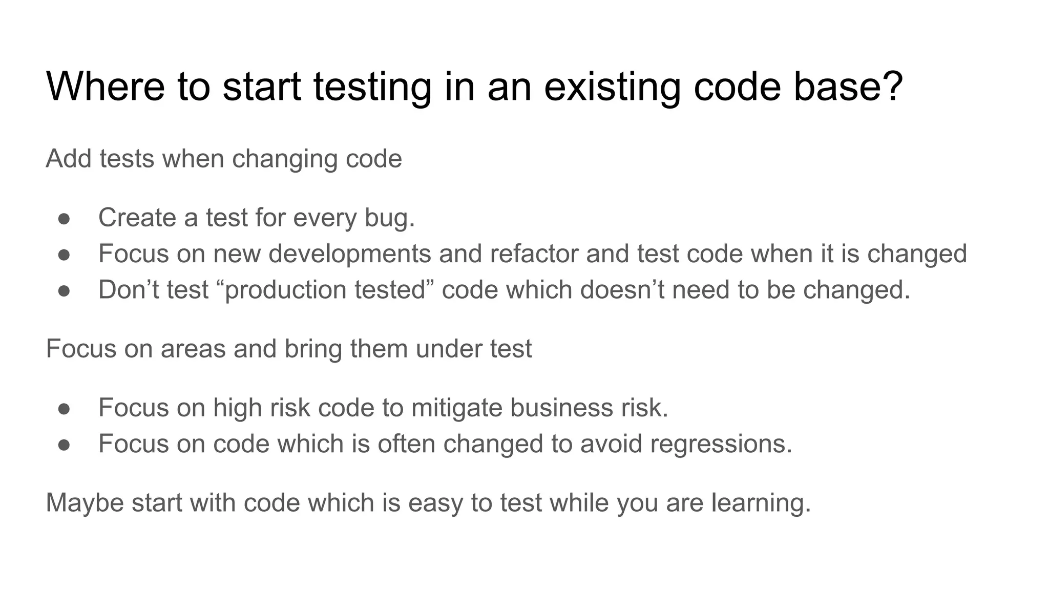 Where to start testing in an existing code base? Add tests when changing code ● Create a test for every bug. ● Focus on new developments and refactor and test code when it is changed ● Don’t test “production tested” code which doesn’t need to be changed. Focus on areas and bring them under test ● Focus on high risk code to mitigate business risk. ● Focus on code which is often changed to avoid regressions. Maybe start with code which is easy to test while you are learning. 