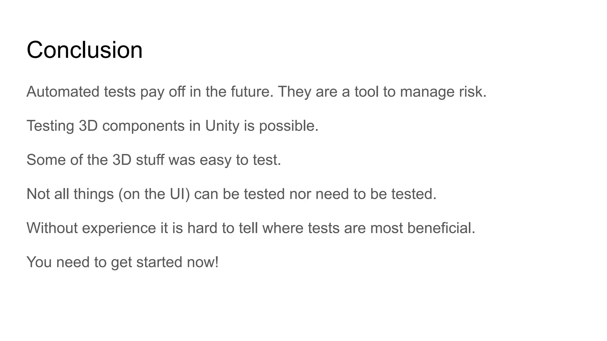 Conclusion Automated tests pay off in the future. They are a tool to manage risk. Testing 3D components in Unity is possible. Some of the 3D stuff was easy to test. Not all things (on the UI) can be tested nor need to be tested. Without experience it is hard to tell where tests are most beneficial. You need to get started now! 