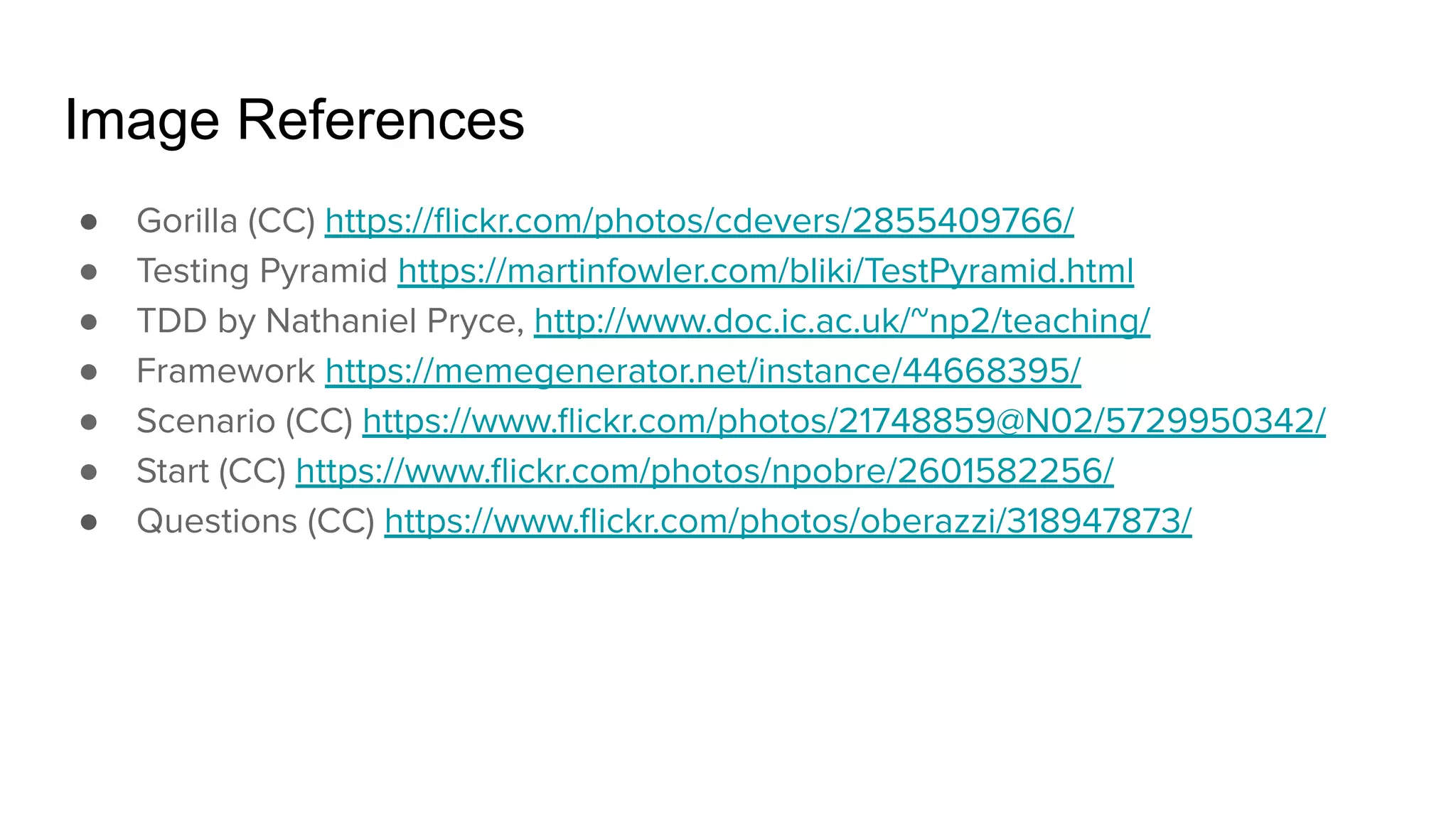 Image References ● Gorilla (CC) https://ﬂickr.com/photos/cdevers/2855409766/ ● Testing Pyramid https://martinfowler.com/bliki/TestPyramid.html ● TDD by Nathaniel Pryce, http://www.doc.ic.ac.uk/~np2/teaching/ ● Framework https://memegenerator.net/instance/44668395/ ● Scenario (CC) https://www.ﬂickr.com/photos/21748859@N02/5729950342/ ● Start (CC) https://www.ﬂickr.com/photos/npobre/2601582256/ ● Questions (CC) https://www.ﬂickr.com/photos/oberazzi/318947873/ 