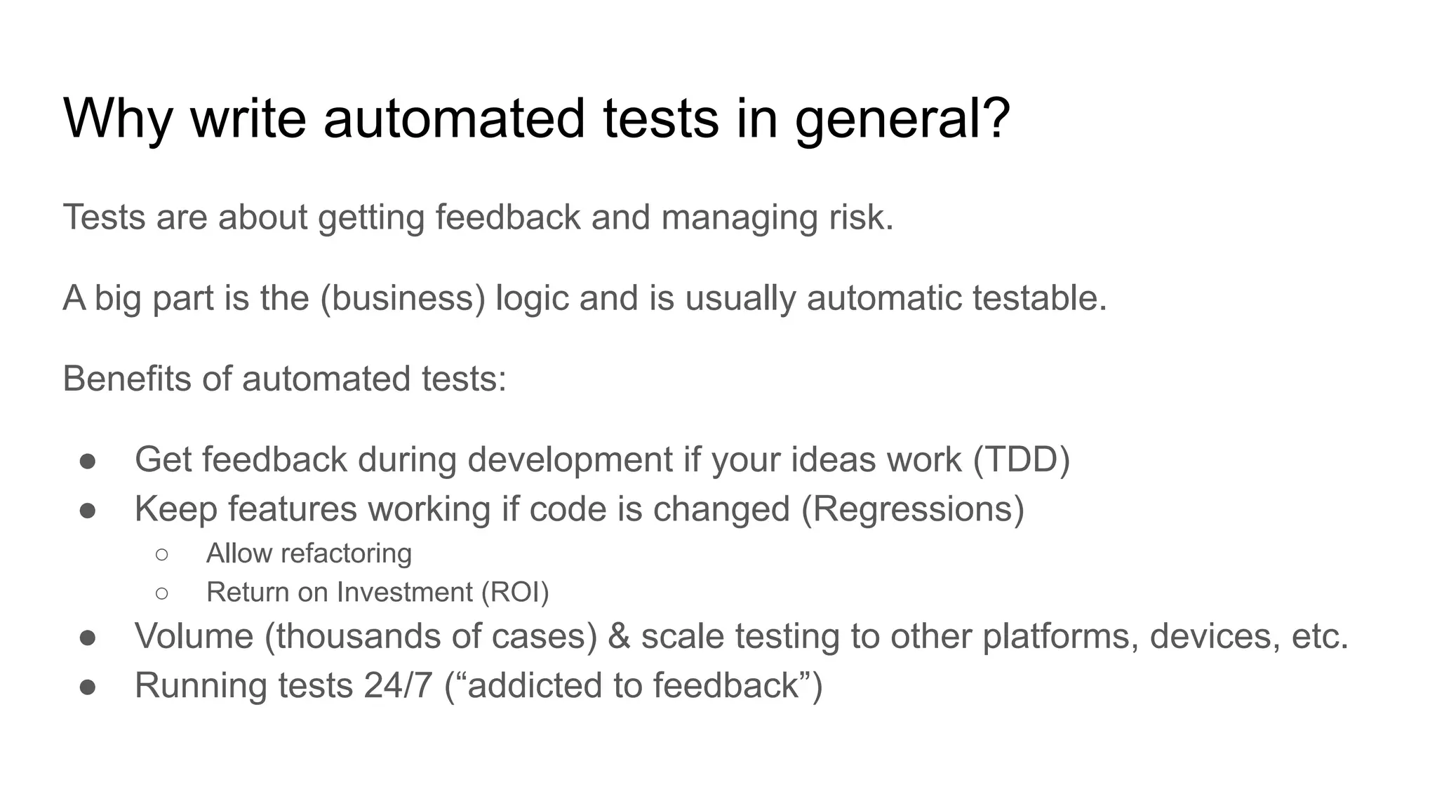 Why write automated tests in general? Tests are about getting feedback and managing risk. A big part is the (business) logic and is usually automatic testable. Benefits of automated tests: ● Get feedback during development if your ideas work (TDD) ● Keep features working if code is changed (Regressions) ○ Allow refactoring ○ Return on Investment (ROI) ● Volume (thousands of cases) & scale testing to other platforms, devices, etc. ● Running tests 24/7 (“addicted to feedback”) 