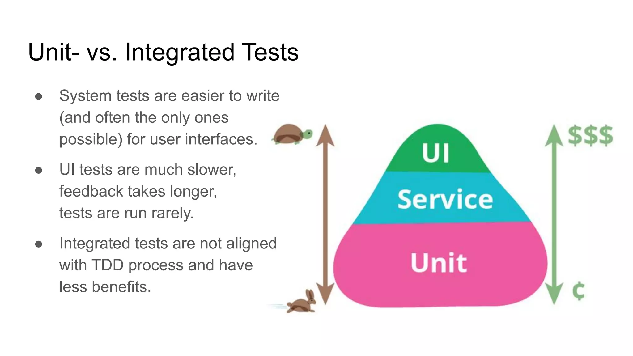 Unit- vs. Integrated Tests ● System tests are easier to write (and often the only ones possible) for user interfaces. ● UI tests are much slower, feedback takes longer, tests are run rarely. ● Integrated tests are not aligned with TDD process and have less benefits. 