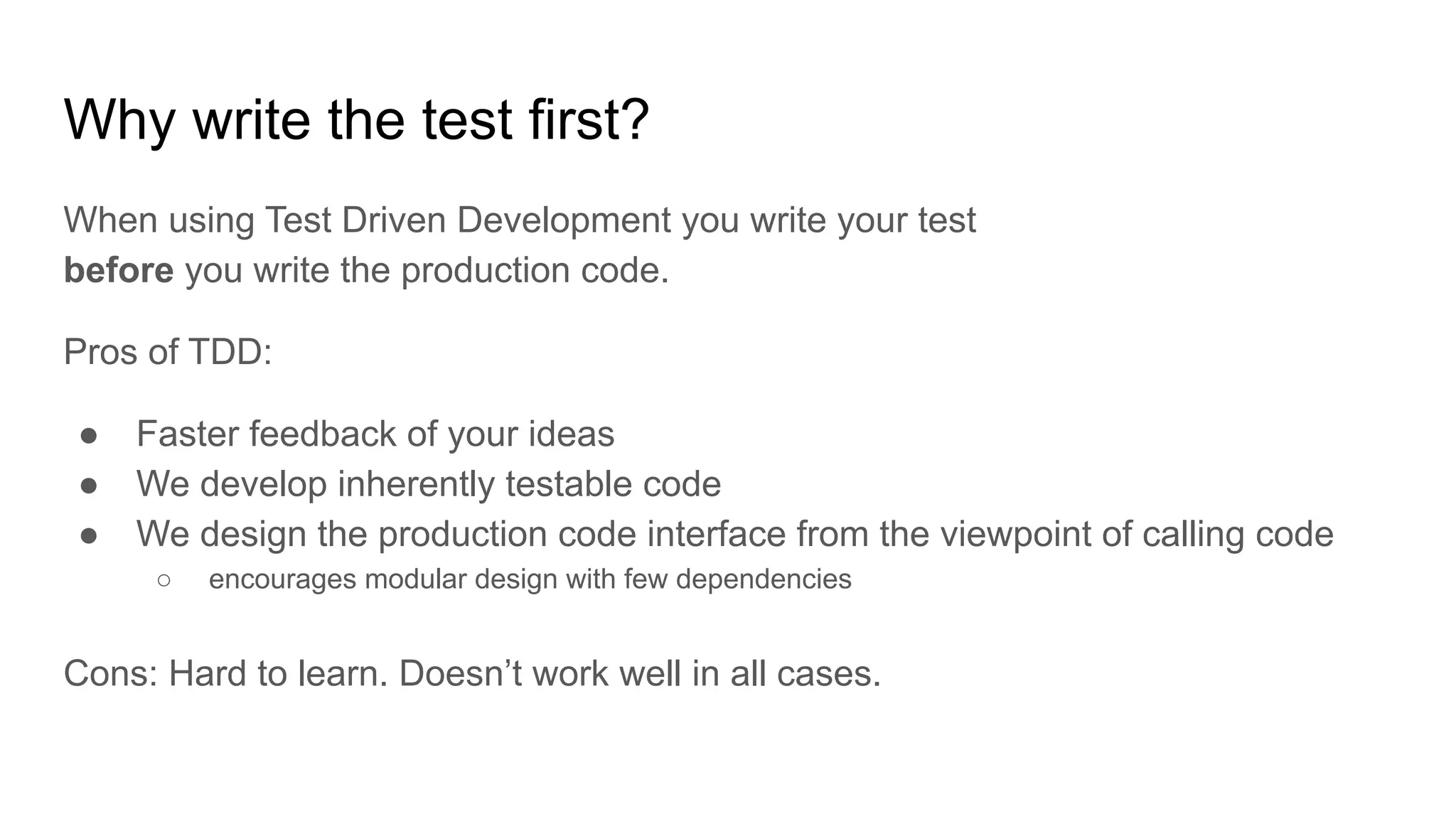 Why write the test first? When using Test Driven Development you write your test before you write the production code. Pros of TDD: ● Faster feedback of your ideas ● We develop inherently testable code ● We design the production code interface from the viewpoint of calling code ○ encourages modular design with few dependencies Cons: Hard to learn. Doesn’t work well in all cases. 