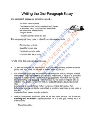 Writing the One-Paragraph Essay
One-paragraph essays are sometimes used…
In business communications
For answers to critical reading questions in such classes
as humanities, history, and government (especially in
online/alternative delivery classes)
In English classes
For exam questions in almost any class
The one-paragraph essay must contain four main components:
Main idea (topic sentence)
Support for the main idea
Transitions to guide the reader
Closing that feels like an ending
How to write the one-paragraph essay:
1. Jot down the main points you want to discuss in your one-paragraph essay, and then decide how
you will order those points. You now have an informal outline to guide you.
2. Start your one-paragraph essay with a main idea that clearly states what your essay will be about.
I t should have a topic and an opinion about the topic. In other words, it should be an opinionated
statement. In addition, this first sentence must be provable (maybe in more than one way), and it
must be something worth discussing. Finally, make sure your first statement responds to the cue
embedded in the question. For example, words like analyze,define,describe,discuss,and explaintell
what
logical strategy to use and often set the form your answer will take. Don't confuse them.
Definemeans to identify and state the essential traits of something; explainmeans to make a topic as
clear as
possible by offering reasons, examples, and so on.
3. Once you have provided a main idea, prove that the main idea is plausible. This is done with
supporting ideas and evidence. Supporting evidence can be of many types, including any or all
of the following:
Physical descriptions
 