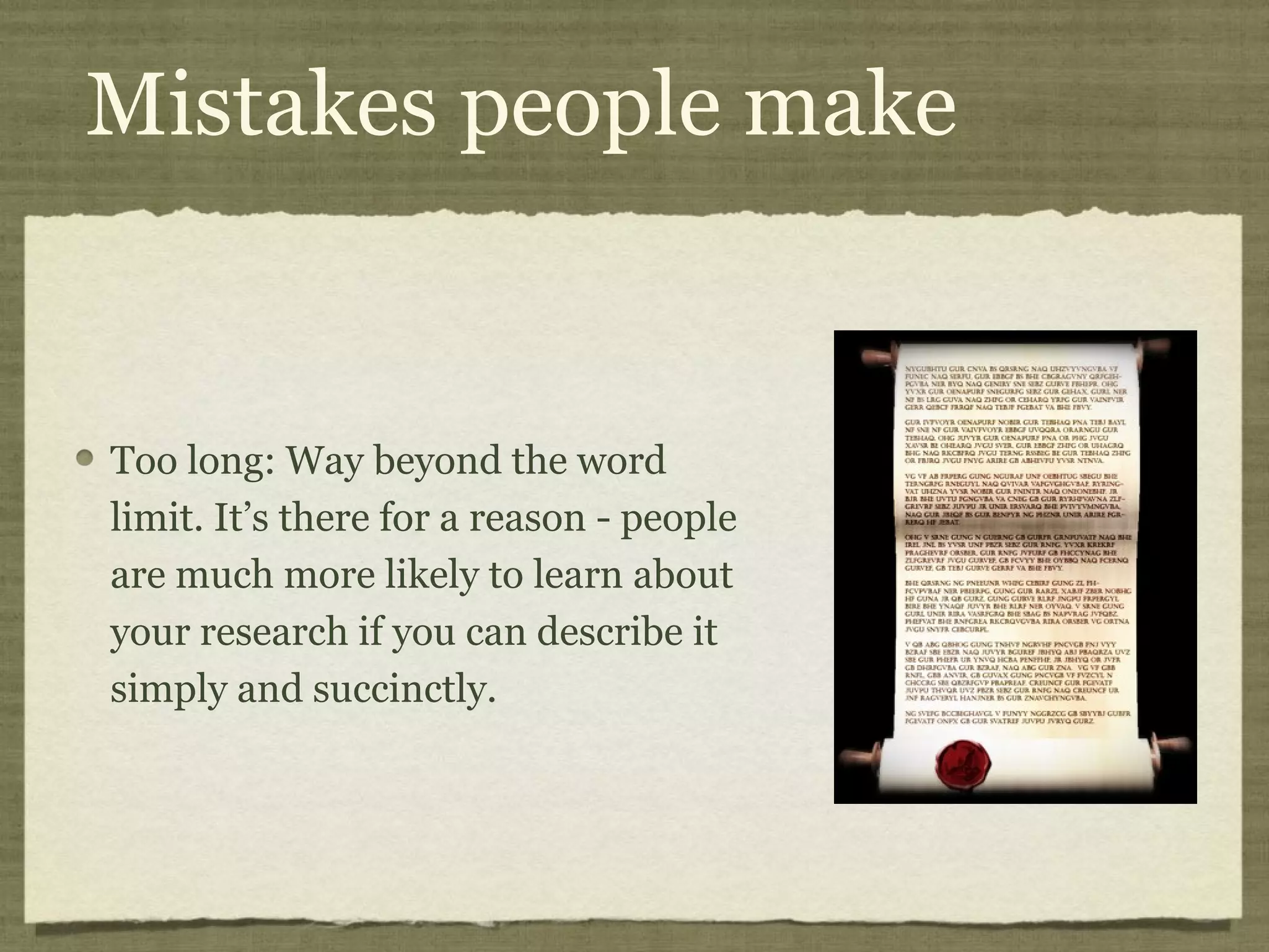 Mistakes people make


Too long: Way beyond the word
limit. It’s there for a reason - people
are much more likely to learn about
your research if you can describe it
simply and succinctly.
 