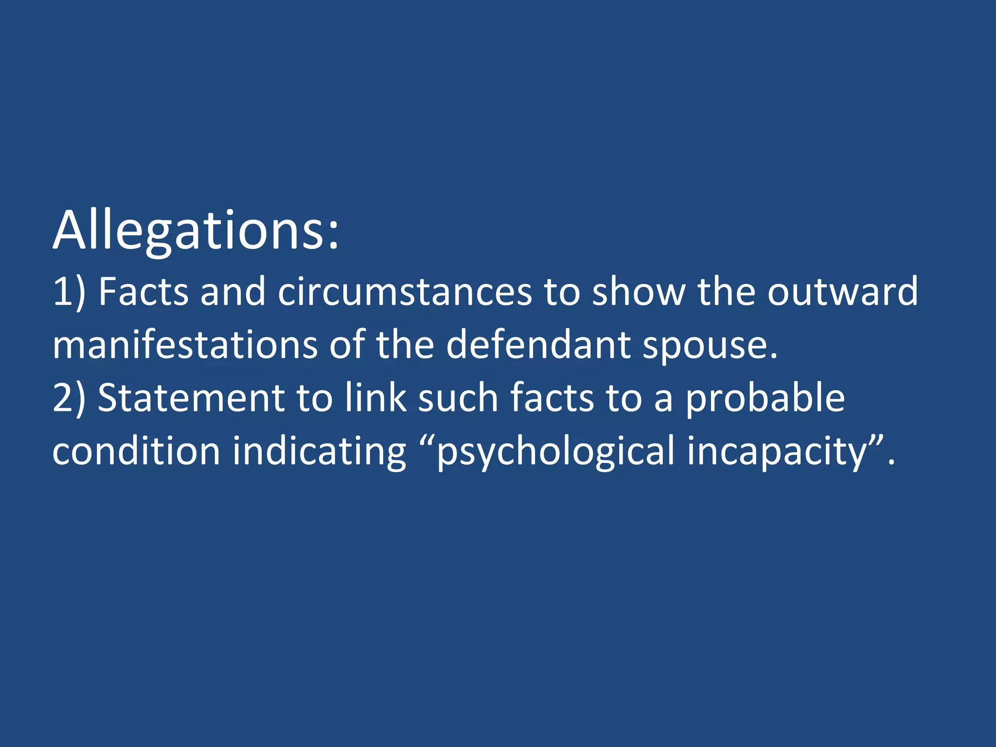 Allegations:
1) Facts and circumstances to show the outward
manifestations of the defendant spouse.
2) Statement to link such facts to a probable
condition indicating “psychological incapacity”.
 