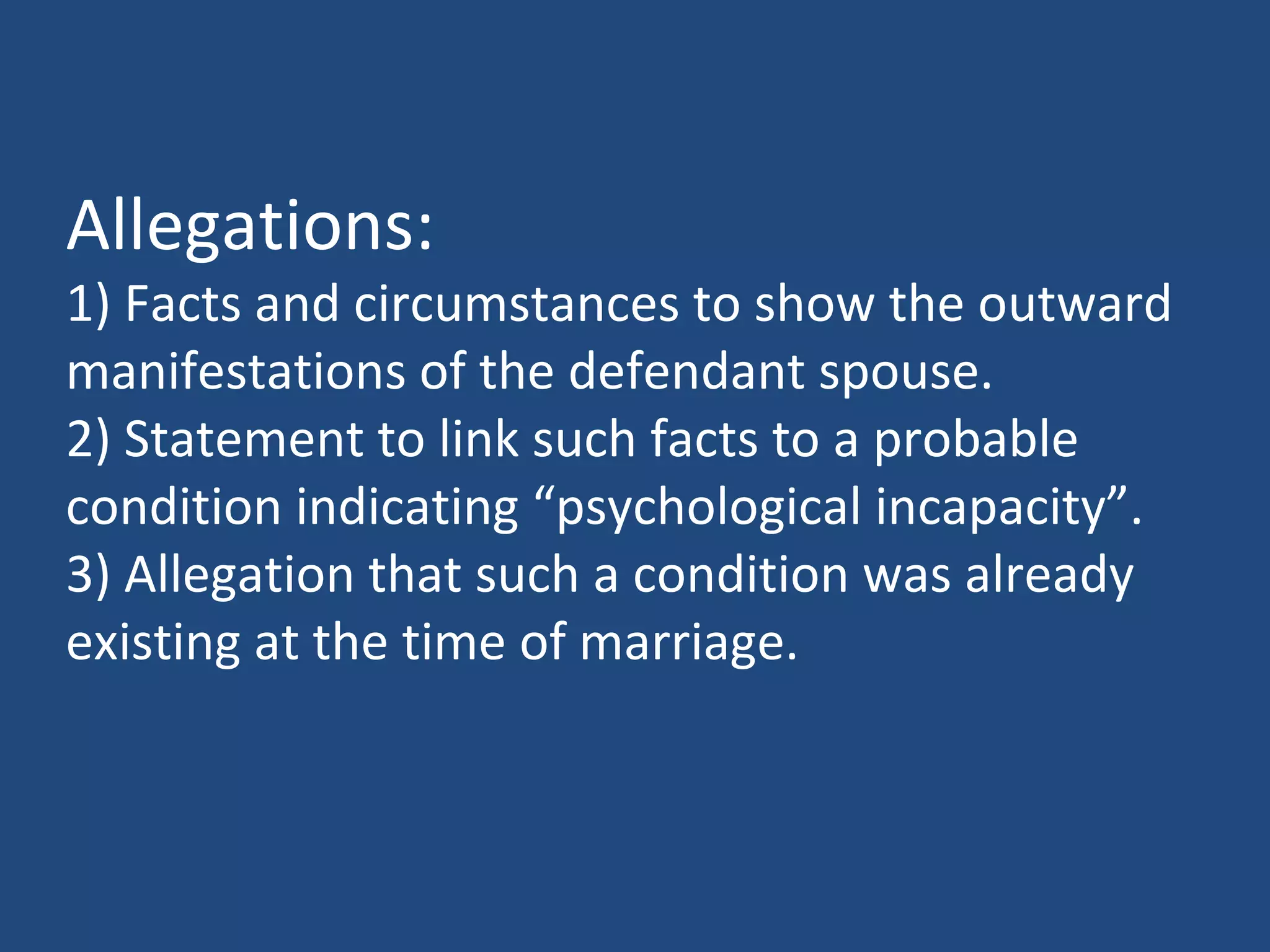 Allegations:
1) Facts and circumstances to show the outward
manifestations of the defendant spouse.
2) Statement to link such facts to a probable
condition indicating “psychological incapacity”.
3) Allegation that such a condition was already
existing at the time of marriage.
 