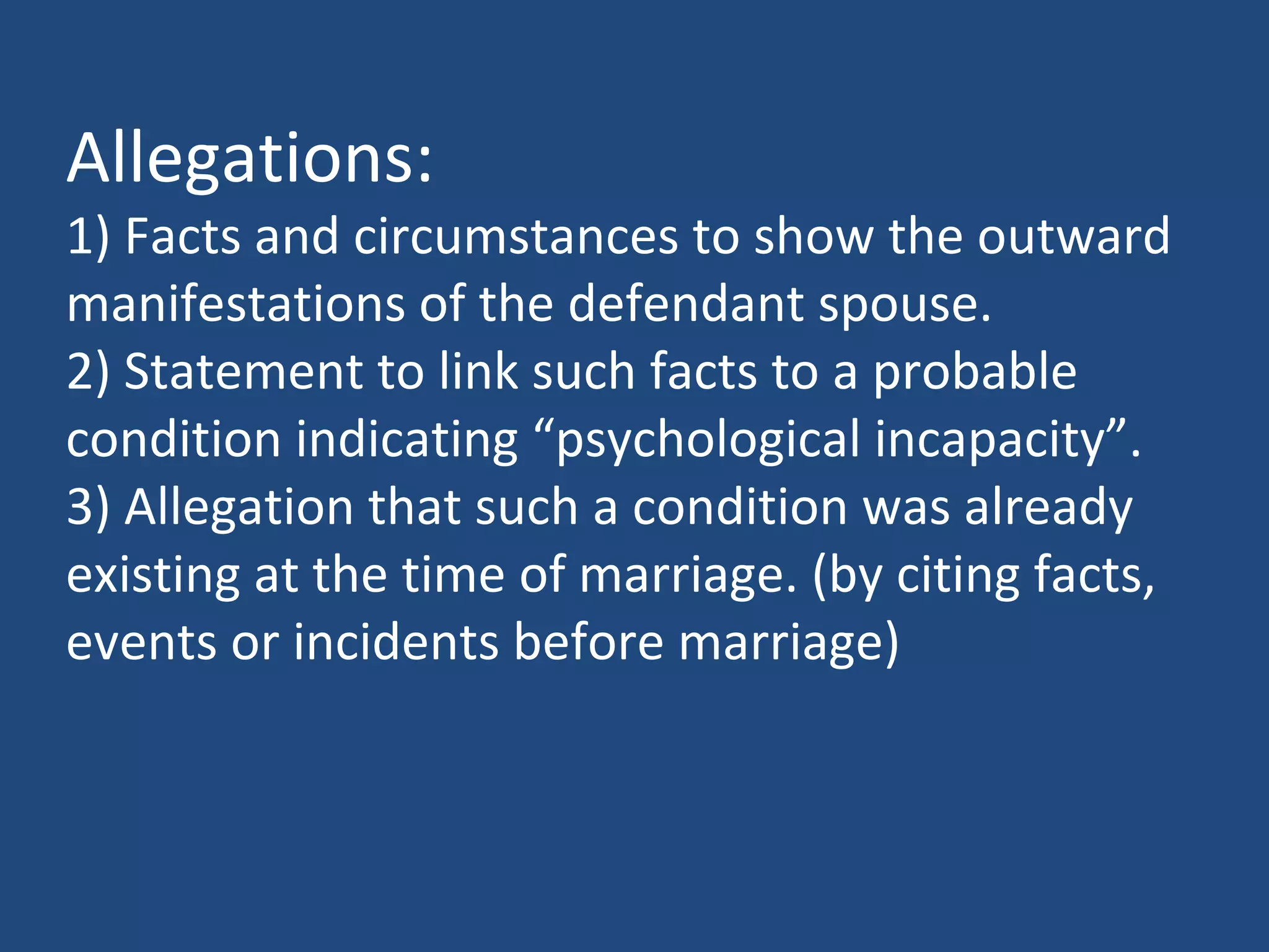 Allegations:
1) Facts and circumstances to show the outward
manifestations of the defendant spouse.
2) Statement to link such facts to a probable
condition indicating “psychological incapacity”.
3) Allegation that such a condition was already
existing at the time of marriage. (by citing facts,
events or incidents before marriage)
 