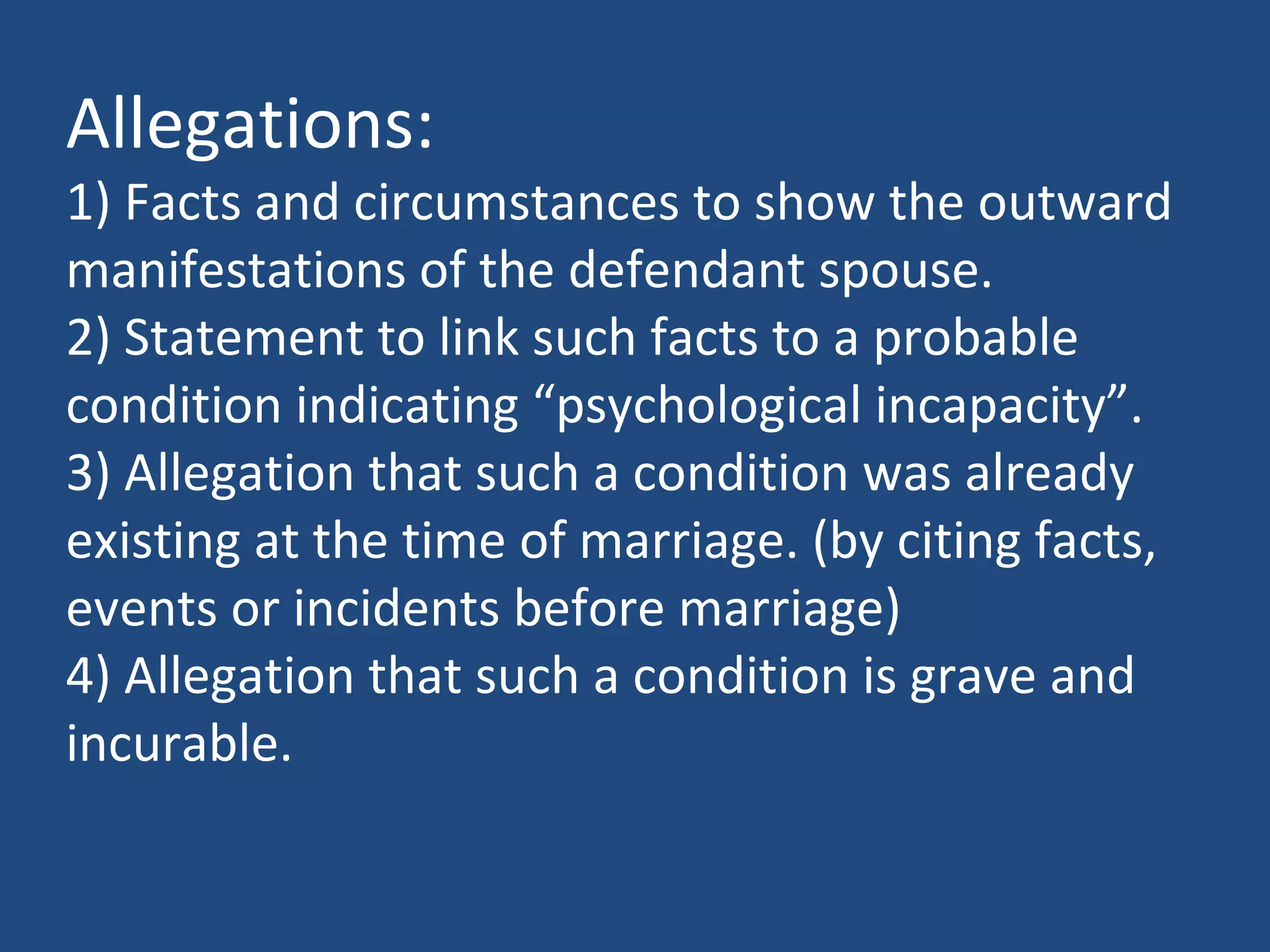 Allegations:
1) Facts and circumstances to show the outward
manifestations of the defendant spouse.
2) Statement to link such facts to a probable
condition indicating “psychological incapacity”.
3) Allegation that such a condition was already
existing at the time of marriage. (by citing facts,
events or incidents before marriage)
4) Allegation that such a condition is grave and
incurable.
 