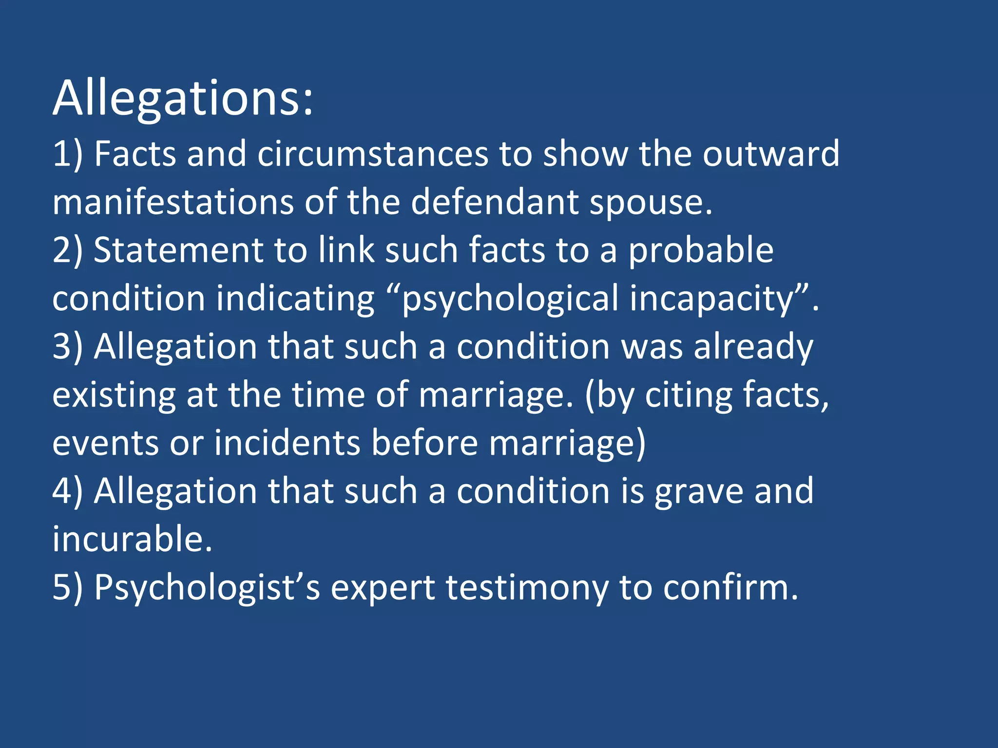 Allegations:
1) Facts and circumstances to show the outward
manifestations of the defendant spouse.
2) Statement to link such facts to a probable
condition indicating “psychological incapacity”.
3) Allegation that such a condition was already
existing at the time of marriage. (by citing facts,
events or incidents before marriage)
4) Allegation that such a condition is grave and
incurable.
5) Psychologist’s expert testimony to confirm.
 