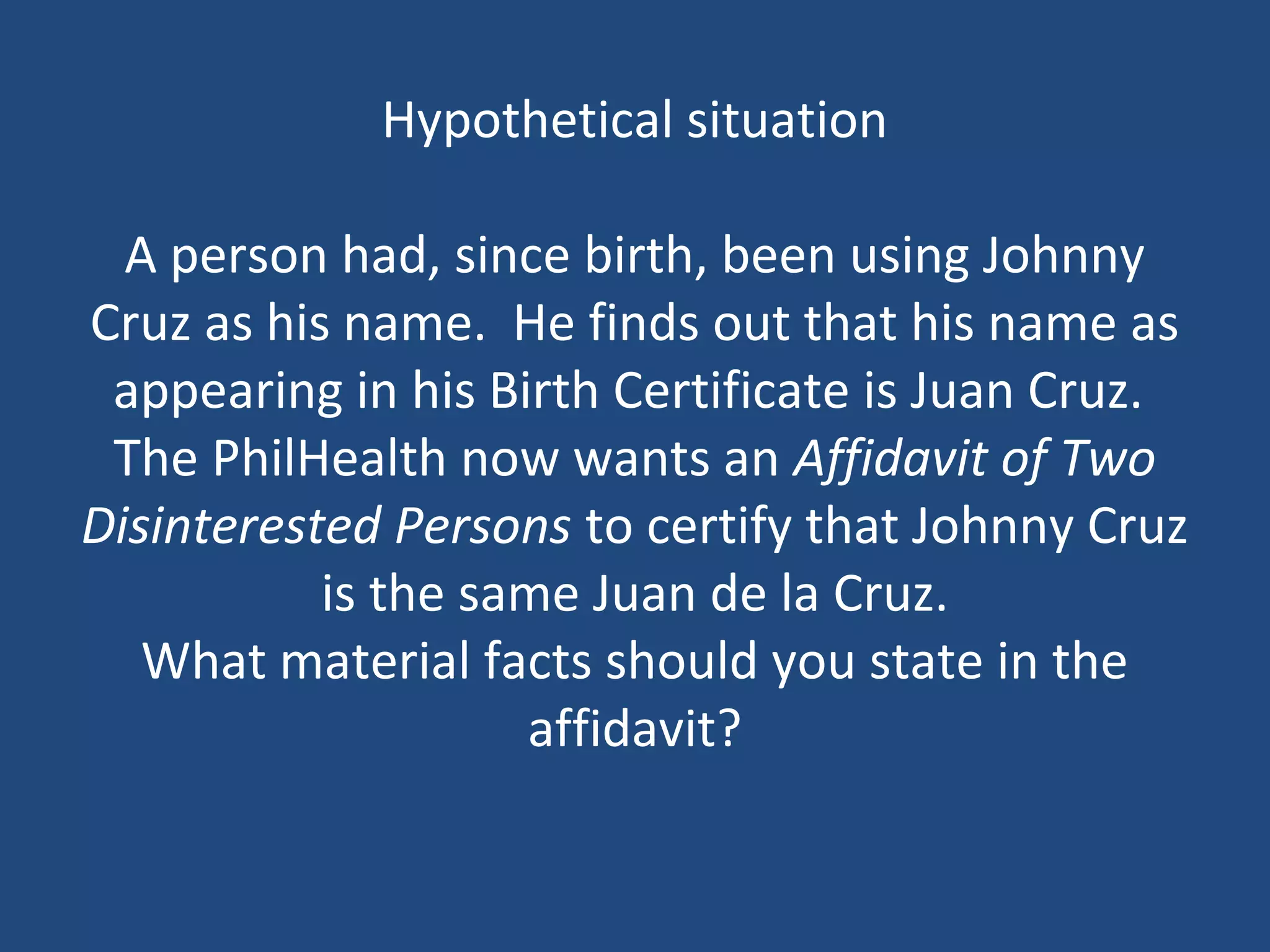 Hypothetical situation
A person had, since birth, been using Johnny
Cruz as his name. He finds out that his name as
appearing in his Birth Certificate is Juan Cruz.
The PhilHealth now wants an Affidavit of Two
Disinterested Persons to certify that Johnny Cruz
is the same Juan de la Cruz.
What material facts should you state in the
affidavit?
 