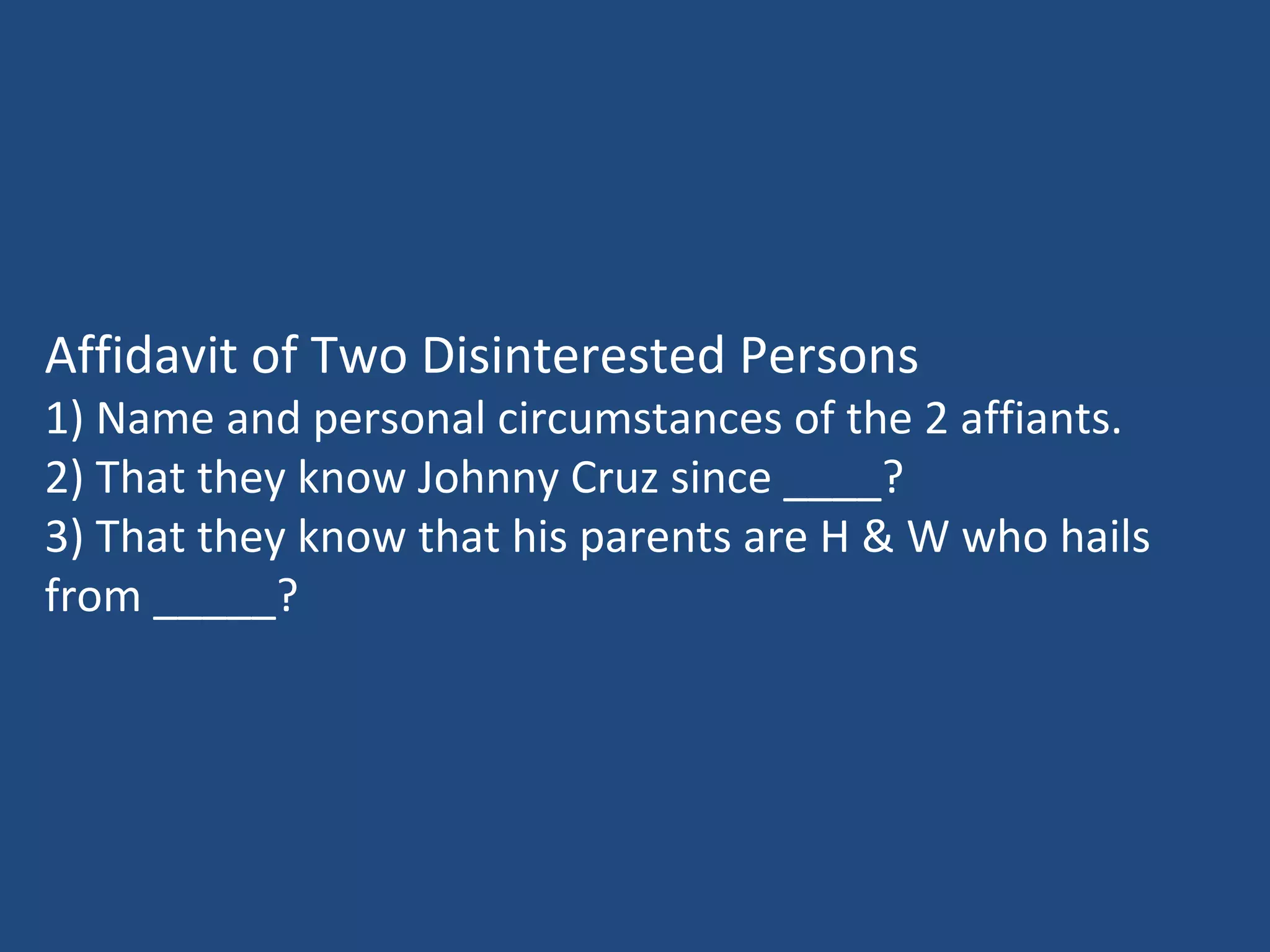 Affidavit of Two Disinterested Persons
1) Name and personal circumstances of the 2 affiants.
2) That they know Johnny Cruz since ____?
3) That they know that his parents are H & W who hails
from _____?
 