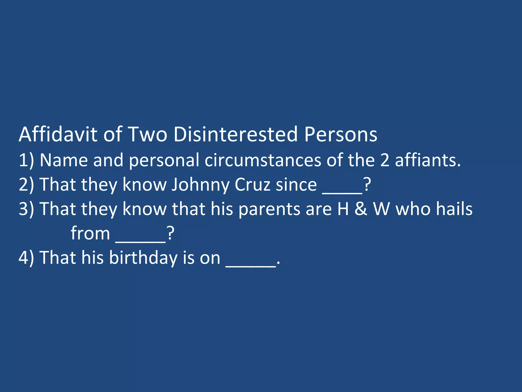 Affidavit of Two Disinterested Persons
1) Name and personal circumstances of the 2 affiants.
2) That they know Johnny Cruz since ____?
3) That they know that his parents are H & W who hails
from _____?
4) That his birthday is on _____.
 