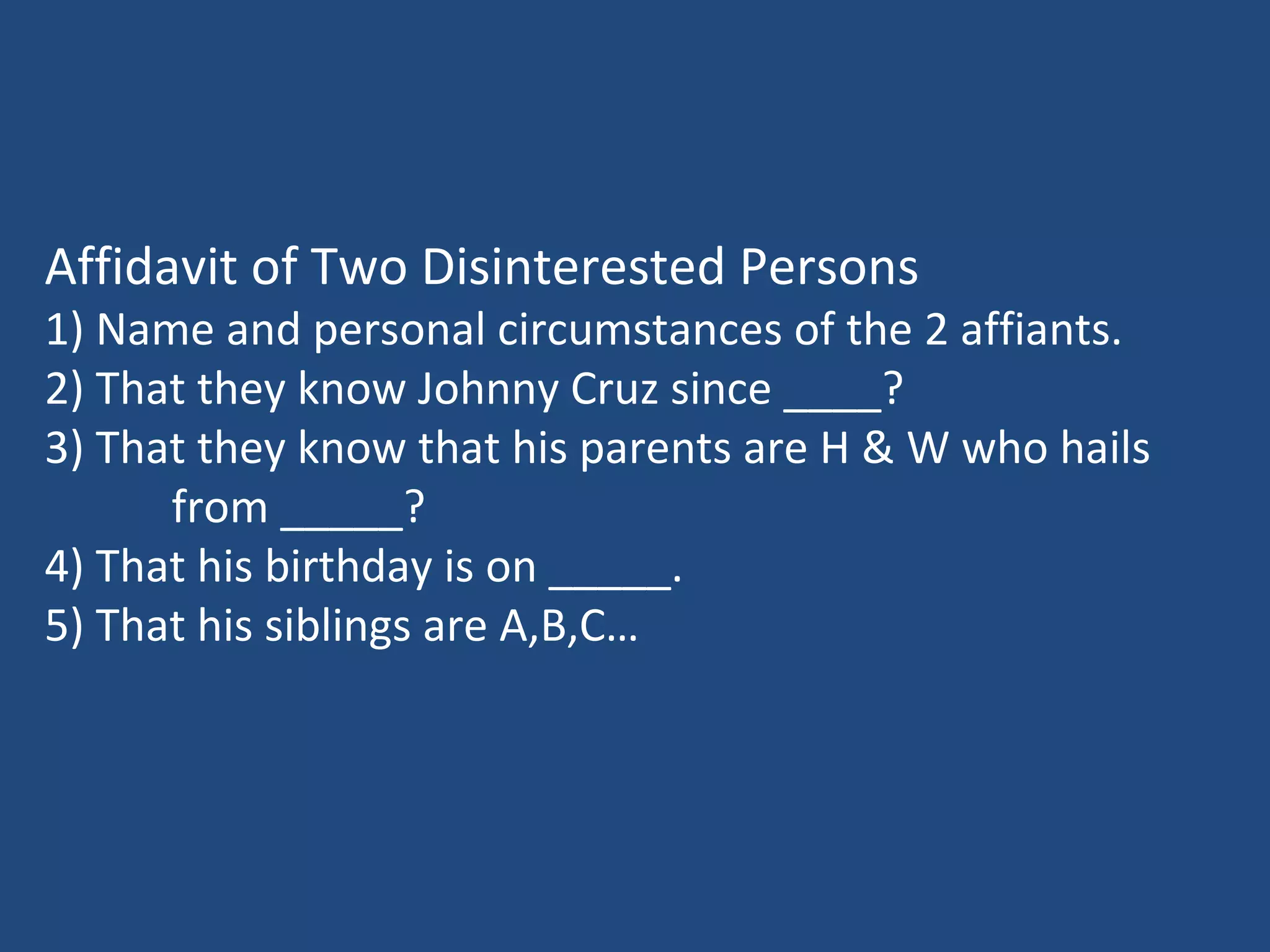 Affidavit of Two Disinterested Persons
1) Name and personal circumstances of the 2 affiants.
2) That they know Johnny Cruz since ____?
3) That they know that his parents are H & W who hails
from _____?
4) That his birthday is on _____.
5) That his siblings are A,B,C…
 