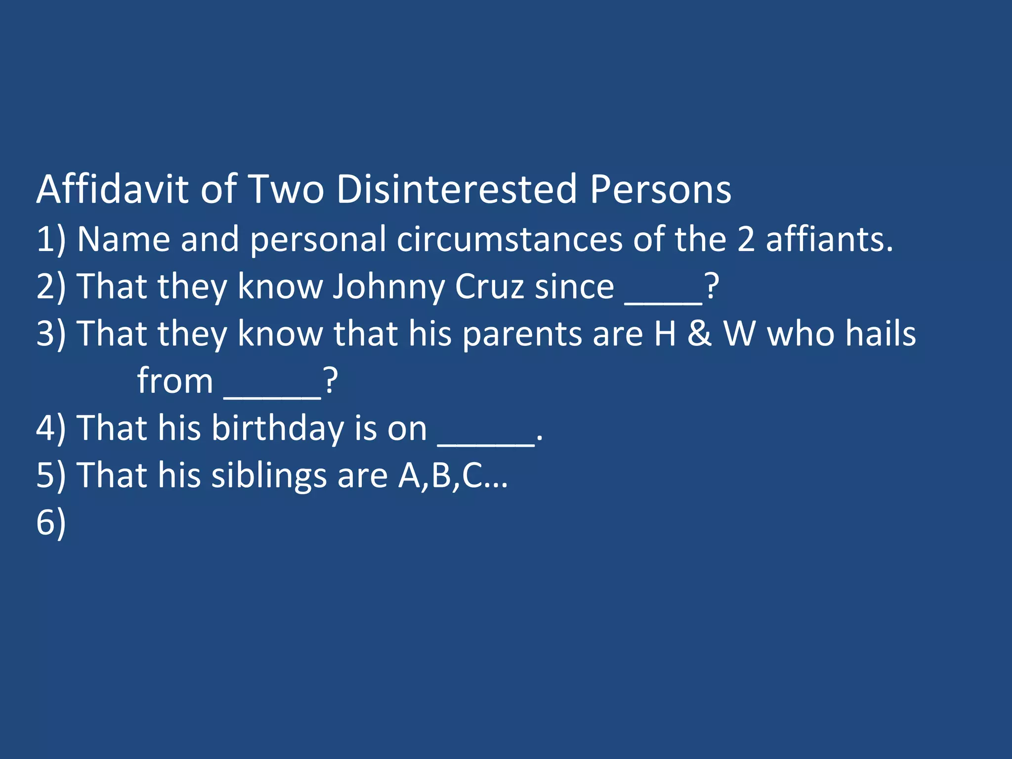 Affidavit of Two Disinterested Persons
1) Name and personal circumstances of the 2 affiants.
2) That they know Johnny Cruz since ____?
3) That they know that his parents are H & W who hails
from _____?
4) That his birthday is on _____.
5) That his siblings are A,B,C…
6)
 