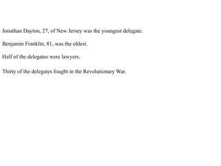 Jonathan Dayton, 27, of New Jersey was the youngest delegate.
Benjamin Franklin, 81, was the oldest.
Half of the delegates were lawyers.
Thirty of the delegates fought in the Revolutionary War.
 