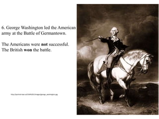 6. George Washington led the American
army at the Battle of Germantown.
The Americans were not successful.
The British won the battle.
Washington and his soldiers retreated
away from Philadelphia.
http://portrait.kaar.at/USA%201/images/george_washington.jpg
 