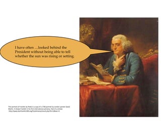 This portrait of Franklin by Peale is a copy of a 1766 portrait by London painter David
Martin. It shows Franklin in his first international persona, that of a scholar.
http://www.benfranklin300.org/frankliniana/result.php?id=52&sec=0
I have often …looked behind the
President without being able to tell
whether the sun was rising or setting.
 