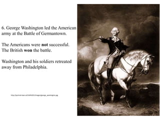 6. George Washington led the American
army at the Battle of Germantown.
The Americans were not successful.
The British won the battle.
Washington and his soldiers retreated
away from Philadelphia.
http://portrait.kaar.at/USA%201/images/george_washington.jpg
 