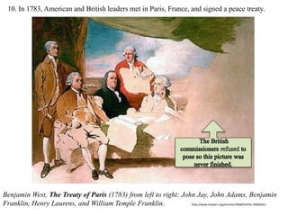 10. In 1783, American and British leaders met in Paris, France, and signed a peace treaty.
Benjamin West, The Treaty of Paris (1783) from left to right: John Jay, John Adams, Benjamin
Franklin, Henry Laurens, and William Temple Franklin. http://www.harpers.org/archive/2008/03/hbc-90002651
 