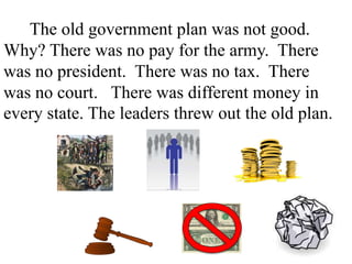 The old government plan was not good.
Why? There was no pay for the army. There
was no president. There was no tax. There
was no court. There was different money in
every state. The leaders threw out the old plan.
 