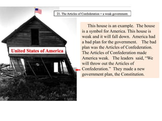 This house is an example. The house
is a symbol for America. This house is
weak and it will fall down. America had
a bad plan for the government. The bad
plan was the Articles of Confederation.
The Articles of Confederation made
America weak. The leaders said, “We
will throw out the Articles of
Confederation.” They made a new
government plan, the Constitution.
 