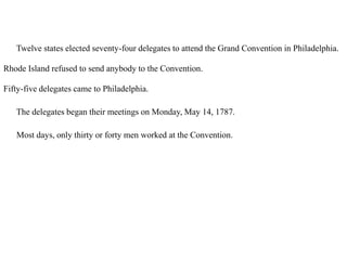 20. Twelve states elected seventy-four delegates to attend the Grand Convention in Philadelphia.
Rhode Island refused to send anybody to the Convention.
Fifty-five delegates came to Philadelphia.
21. The delegates began their meetings on Monday, May 14, 1787.
21. Most days, only thirty or forty men worked at the Convention.
 