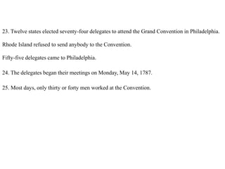 23. Twelve states elected seventy-four delegates to attend the Grand Convention in Philadelphia.
Rhode Island refused to send anybody to the Convention.
Fifty-five delegates came to Philadelphia.
24. The delegates began their meetings on Monday, May 14, 1787.
25. Most days, only thirty or forty men worked at the Convention.
 