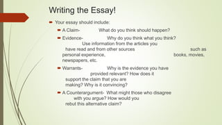 Writing the Essay!
 Your essay should include:
 A Claim- What do you think should happen?
 Evidence- Why do you think what you think?
Use information from the articles you
have read and from other sources such as
personal experience, books, movies,
newspapers, etc.
 Warrants- Why is the evidence you have
provided relevant? How does it
support the claim that you are
making? Why is it convincing?
 A Counterargument- What might those who disagree
with you argue? How would you
rebut this alternative claim?
 