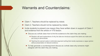  Claim 1. Teachers should be replaced by robots
 Claim 2. Teachers should not be replaced by robots.
 Invite students to present one reason they have written down in support of Claim 1
and evidence from the article or VTS lesson.
 Discuss as a whole class how to link the evidence to the claim they are making
 Readers will want explanations of why the data we introduce support the claims we make and
are trying to demonstrate.
 Teaching the warrant seeks to eliminate argument writing that merely expresses a vague opinion
without presentation of relevant evidence.
 To help generate a counterargument discuss as a whole class why someone might
disagree with the claim they are making.
Warrants and Counterclaims:
 
