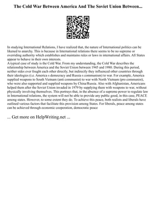 The Cold War Between America And The Soviet Union Between...
In studying International Relations, I have realized that, the nature of International politics can be
likened to anarchy. This is because in International relations there seems to be no supreme or
overriding authority which establishes and maintains rules or laws in international affairs. All States
appear to behave in their own interests.
A typical case of study is the Cold War. From my understanding, the Cold War describes the
relationship between America and the Soviet Union between 1945 and 1980. During this period,
neither sides ever fought each other directly, but indirectly they influenced other countries through
their ideologies (i.e. America s democracy and Russia s communism) to war. For example, America
supplied weapons to South Vietnam (anti communist) to war with North Vietnam (pro communist),
who were also supported and supplied weapons by China/Russia. Also with Afghanistan, Americans
helped them after the Soviet Union invaded in 1979 by supplying them with weapons to war, without
physically involving themselves. This portrays that, in the absence of a supreme power to regulate law
in International relations, the system will not be able to provide any public good, in this case, PEACE
among states. However, to some extent they do. To achieve this peace, both realists and liberals have
outlined various factors that facilitate this provision among States. For liberals, peace among states
can be achieved through economic cooperation, democratic peace
... Get more on HelpWriting.net ...
 