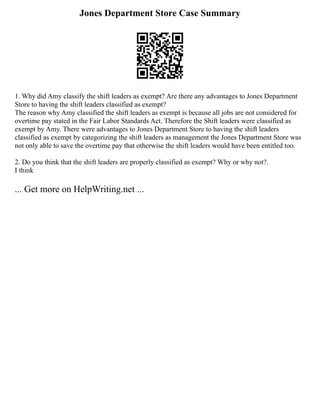Jones Department Store Case Summary
1. Why did Amy classify the shift leaders as exempt? Are there any advantages to Jones Department
Store to having the shift leaders classified as exempt?
The reason why Amy classified the shift leaders as exempt is because all jobs are not considered for
overtime pay stated in the Fair Labor Standards Act. Therefore the Shift leaders were classified as
exempt by Amy. There were advantages to Jones Department Store to having the shift leaders
classified as exempt by categorizing the shift leaders as management the Jones Department Store was
not only able to save the overtime pay that otherwise the shift leaders would have been entitled too.
2. Do you think that the shift leaders are properly classified as exempt? Why or why not?.
I think
... Get more on HelpWriting.net ...
 