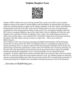 Dolphin Slaughter Essay
Filmed in 2009, it follows the issue revolving around Taiji s secret cove which is used to capture
dolphins resulting in the market of selling dolphin meat and dolphins for entertainment. Key players,
within this unnoticed problem in Japan, are the Japanese delegates in the IWC and the Taiji fishermen.
Referring back to the role of the IWC in this issue of hunting, there is an issue of recognizing the
complications of this hunting and their failure to take action. First, the Japanese delegates within the
IWC refuse to recognize dolphins as part of the whale family, however dolphins are within the same
kingdom, class, and order of whales. In addition to this, to gain votes, Japan helps poor nations in
order to buy out that nation s vote within the IWC, which allows Japan to do as they please and keep
the public in the dark. Japan s process of action is to ignore the ... Show more content on
Helpwriting.net ...
The correlation of this issue of mercury poisoning and dolphin hunting begins with the Minamata
disease that was discovered in the 1950s. The Minamata disease is a neurological syndrome due to
mercury poisoning, there is a segment within the film showing people suffering from the disease and
people trying to protest the government in order to show the world the issue of mercury poisoning. At
the same time, they protested the government because the government chose to ignore the problem
and the government also attempted to cover it all up from public view by calling the disease
contagious. To clarify, dolphin meat contains extremely high levels of mercury due to the environment
they live in, which also means the ocean contains mercury as well. The Japanese people are eating this
mercury contaminated dolphin meat while the government and the IWC are ignoring the connection of
mercury poisoning due to dolphin meat consumption and ignoring the past events of the Minamata
... Get more on HelpWriting.net ...
 