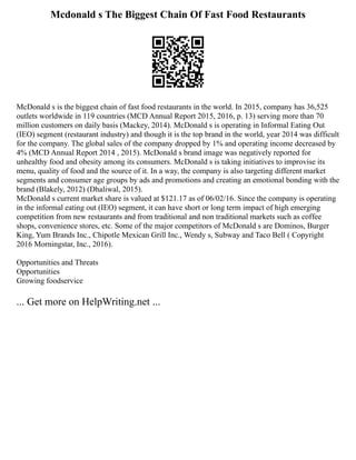 Mcdonald s The Biggest Chain Of Fast Food Restaurants
McDonald s is the biggest chain of fast food restaurants in the world. In 2015, company has 36,525
outlets worldwide in 119 countries (MCD Annual Report 2015, 2016, p. 13) serving more than 70
million customers on daily basis (Mackey, 2014). McDonald s is operating in Informal Eating Out
(IEO) segment (restaurant industry) and though it is the top brand in the world, year 2014 was difficult
for the company. The global sales of the company dropped by 1% and operating income decreased by
4% (MCD Annual Report 2014 , 2015). McDonald s brand image was negatively reported for
unhealthy food and obesity among its consumers. McDonald s is taking initiatives to improvise its
menu, quality of food and the source of it. In a way, the company is also targeting different market
segments and consumer age groups by ads and promotions and creating an emotional bonding with the
brand (Blakely, 2012) (Dhaliwal, 2015).
McDonald s current market share is valued at $121.17 as of 06/02/16. Since the company is operating
in the informal eating out (IEO) segment, it can have short or long term impact of high emerging
competition from new restaurants and from traditional and non traditional markets such as coffee
shops, convenience stores, etc. Some of the major competitors of McDonald s are Dominos, Burger
King, Yum Brands Inc., Chipotle Mexican Grill Inc., Wendy s, Subway and Taco Bell ( Copyright
2016 Morningstar, Inc., 2016).
Opportunities and Threats
Opportunities
Growing foodservice
... Get more on HelpWriting.net ...
 