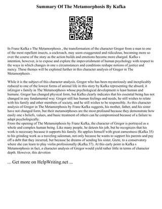 Summary Of The Metamorphosis By Kafka
In Franz Kafka s The Metamorphosis , the transformation of the character Gregor from a man to one
of the most repellent insects, a cockroach, may seem exaggerated and ridiculous, becoming more so
over the course of the story as the action builds and emotions become more charged. Kafka s
intention, however, is to expose and explore the impoverishment of human psychology with respect to
the ways in which changes in one s circumstances and conditions reshape notions of justice and
mercy. These themes will be explored further in this character analysis of Gregor in The
Metamorphosis .
While it is the subject of this character analysis, Gregor who has been mysteriously and inexplicably
reduced to one of the lowest forms of animal life in this story by Kafka representing the absurd, it
isGregor s family in The Metamorphosis whose psychological development is least human and
humane. Gregor has changed physical form, but Kafka clearly indicates that his essential being has not
changed in any fundamental way. Gregor still has human feelings and needs, he still wishes to relate
with his family and other members of society, and he still wishes to be responsible. As this character
analysis of Gregor in The Metamorphosis by Franz Kafka suggests, his mother, father, and his sister
have not changed form, but their metamorphoses are the most profound because they demonstrate how
easily one s beliefs, values, and basic treatment of others can be compromised because of a failure to
adapt psychologically.
From the opening of The Metamorphosis by Franz Kafka, the character of Gregor is portrayed as a
whole and complex human being. Like many people, he detests his job, but he recognizes that his
work is necessary because it supports his family. He applies himself with great earnestness (Kafka 35)
to his grinding work as a traveling salesman, not only because he wants to support his parents and pay
off a debt that they incurred, but because he dreams of sending his sister, Grete, to a conservatory
where she can learn to play violin professionally (Kafka 37). At this early point in Kafka s
Metamorphosis in fact, a character analysis of Gregor would yield rather little in terms of character
depth. However, this devotion
... Get more on HelpWriting.net ...
 