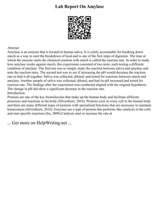 Lab Report On Amylase
Abstract
Amylase is an enzyme that is located in human saliva. It is solely accountable for breaking down
starch as a way to start the breakdown of food and is one of the first steps of digestion. The time at
which the enzyme starts the chemical reaction with starch is called the reaction rate. In order to study
how amylase works against starch, this experiment consisted of two tests; each testing a different
condition of amylase. The first test was to simply study the reaction between saliva and amylase and
note the reaction rates. The second test was to see if increasing the pH would decrease the reaction
rate or halt it all together. Saliva was collected, diluted, and tested for reactions between starch and
amylase. Another sample of saliva was collected, diluted, and had its pH increased and tested for
reaction rate. The findings after the experiment was conducted aligned with the original hypothesis.
The change in pH did show a significant decrease in the reaction rate.
Introduction
Proteins are one of the key biomolecules that make up the human body and facilitate different
processes and reactions in the body (Silverthorn, 2016). Proteins exist in every cell in the human body
and there are many different types of proteins with specialized functions that are necessary to maintain
homeostasis (Silverthorn, 2016). Enzymes are a type of protein that performs like catalysts in the cells
and start specific reactions (Ira, 2009).Catalysts start or increase the rate at
... Get more on HelpWriting.net ...
 