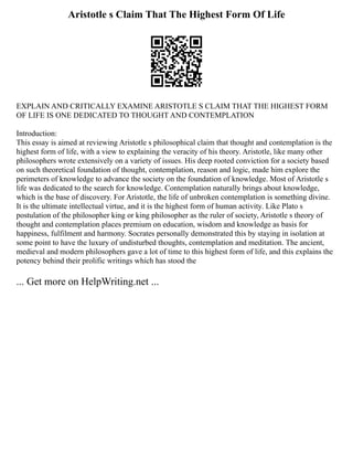 Aristotle s Claim That The Highest Form Of Life
EXPLAIN AND CRITICALLY EXAMINE ARISTOTLE S CLAIM THAT THE HIGHEST FORM
OF LIFE IS ONE DEDICATED TO THOUGHT AND CONTEMPLATION
Introduction:
This essay is aimed at reviewing Aristotle s philosophical claim that thought and contemplation is the
highest form of life, with a view to explaining the veracity of his theory. Aristotle, like many other
philosophers wrote extensively on a variety of issues. His deep rooted conviction for a society based
on such theoretical foundation of thought, contemplation, reason and logic, made him explore the
perimeters of knowledge to advance the society on the foundation of knowledge. Most of Aristotle s
life was dedicated to the search for knowledge. Contemplation naturally brings about knowledge,
which is the base of discovery. For Aristotle, the life of unbroken contemplation is something divine.
It is the ultimate intellectual virtue, and it is the highest form of human activity. Like Plato s
postulation of the philosopher king or king philosopher as the ruler of society, Aristotle s theory of
thought and contemplation places premium on education, wisdom and knowledge as basis for
happiness, fulfilment and harmony. Socrates personally demonstrated this by staying in isolation at
some point to have the luxury of undisturbed thoughts, contemplation and meditation. The ancient,
medieval and modern philosophers gave a lot of time to this highest form of life, and this explains the
potency behind their prolific writings which has stood the
... Get more on HelpWriting.net ...
 
