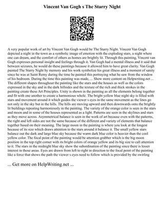 Vincent Van Gogh s The Starry Night
A very popular work of art by Vincent Van Gogh would be The Starry Night. Vincent Van Gogh
depicted a night in the town as a symbolic image of emotion with the exploding stars, a night where
one can dream, and the comfort of others as homes are brightly lit. Through this painting, Vincent van
Gogh expresses personal insight and feelings through it. Van Gogh had a mental illness and it said that
between seizures, he would do these paintings because it allowed him to have great clarity. Van Gogh
painted The Starry Night by memory and his work symbolize his great illness and a moment of sanity
since he was at Saint Remy during the time he painted this portraying what he saw from the window
of his bedroom. During the time this painting was made, ... Show more content on Helpwriting.net ...
The different shapes throughout the painting like the stars and the houses as well as the colors
expressed in the sky and in the dark hillsides and the texture of the rich and thick strokes in the
painting create these Art Principles. Unity is shown in the painting as all the elements belong together
and fit with one another to create a harmonious whole. The bright yellow blue night sky is filled with
stars and movement around it which guides the viewer s eyes in the same movement as the lines go
not only in the sky but in the hills. The hills are moving upward and then downwards onto the brightly
lit buildings repeating harmoniously in the painting. The variety of the orange color is seen in the stars
and moon and in some of the houses represented as a light. Patterns are seen in the skylines and stars
as they move across. Asymmetrical balance is seen in the work of art because even with the patterns,
the right and left sides are not the same because of the different and variety of elements that balance
together based on their meaning. The large moon in the painting is where you look at the longest
because of its size which draws attention to the stars around it balance it. The small yellow stars
balance out the dark and large blue sky because the warm dark blue color is heavier than the cool
yellow color. The focal point of the painting would be attention grabber which is the big moon
position in the top right corner with its bright colors of orange yellow and its big size to call attention
to it. The stars in the midnight blue sky show the subordination of the painting since there is lesser
interest in those areas. Eyes are drawn from left to right in direction to the focal point of the painting
like a force that shows the path the viewer s eyes need to follow which is provided by the swirling
... Get more on HelpWriting.net ...
 