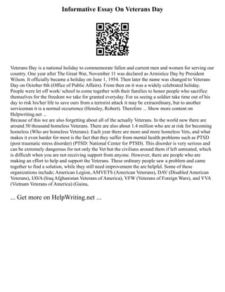 Informative Essay On Veterans Day
Veterans Day is a national holiday to commemorate fallen and current men and women for serving our
country. One year after The Great War, November 11 was declared as Armistice Day by President
Wilson. It officially became a holiday on June 1, 1954. Then later the name was changed to Veterans
Day on October 8th (Office of Public Affairs). From then on it was a widely celebrated holiday.
People were let off work/ school to come together with their families to honor people who sacrifice
themselves for the freedom we take for granted everyday. For us seeing a soldier take time out of his
day to risk his/her life to save ours from a terrorist attack it may be extraordinary, but to another
serviceman it is a normal occurrence (Hensley, Robert). Therefore ... Show more content on
Helpwriting.net ...
Because of this we are also forgetting about all of the actually Veterans. In the world now there are
around 50 thousand homeless Veterans. There are also about 1.4 million who are at risk for becoming
homeless (Who are homeless Veterans). Each year there are more and more homeless Vets, and what
makes it even harder for most is the fact that they suffer from mental health problems such as PTSD
(post traumatic stress disorder) (PTSD: National Center for PTSD). This disorder is very serious and
can be extremely dangerous for not only the Vet but the civilians around them if left untreated, which
is difficult when you are not receiving support from anyone. However, there are people who are
making an effort to help and support the Veterans. These ordinary people saw a problem and came
together to find a solution, while they still need improvement the are helpful. Some of these
organizations include; American Legion, AMVETS (American Veterans), DAV (Disabled American
Veterans), IAVA (Iraq Afghanistan Vet­
er­
ans of Amer­
ica), VFW (Veterans of Foreign Wars), and VVA
(Vietnam Veterans of America) (Guina,
... Get more on HelpWriting.net ...
 