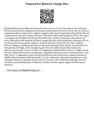 Proposal For Behavior Change Plan
Benchmark Proposal for Behavior Change Plan Howard is an 11 year old student in the sixth grade
that has Attention Deficit Hyperactivity Disorder (Grand Canyon University, 2014). He also may have
a learning disability, based on his academic struggles in the areas of math and reading (2014). Howard
exhibits off task and task avoidance behaviors when faced with a math assignment (2014). This paper
will suggest steps to address and change these behaviors, possible motivational, instructional, and
safety interventions that should be utilized to support Howard, and reinforcement techniques that will
encourage and motivate positive behavior. Steps for Behavior Change The first step to making
behavior changes is identifying the behavior and understanding possible reasons why the behavior is
being produced (Wright, 2013). Recognizing that Howard exhibits the described undesirable
behaviors during math, a class in which he is struggling to understand the material, is a huge red flag
that may indicate that Howard is avoiding his assignments, because he does not understand how to do
them. Also, it is important to realize that off task behavior and distraction are common symptom of
ADHD (National Institute of Mental Health, n.d.). So, technically, each concerning behavior can be
attributed to Howard s disability (Grand Canyon University, 2014). With this knowledge, Howard
should be assessed academically to determine whether or not he requires support from the special
education
... Get more on HelpWriting.net ...
 