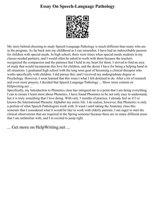 Essay On Speech-Language Pathology
My story behind choosing to study Speech Language Pathology is much different than many who are
in the program. As far back into my childhood as I can remember, I have had an indescribable passion
for children with special needs. In high school, there were times when special needs students in my
classes needed partners, and I would often be asked to work with them because the teachers
recognized the compassion and the patience that I held in my heart for them. I strived to find an area
of study that would incorporate this love for children, and the desire I have for being a helping hand in
all situations. I graduated high school with the long term goal of becoming a clinical therapist who
works specifically with children. I did pursue this, and I received my undergraduate degree in
Psychology. However, I soon learned that this wasn t what I felt destined to do. After a lot of research
and even more prayers, I decided that Speech Language Pathology ... Show more content on
Helpwriting.net ...
Specifically, my Introduction to Phonetics class has intrigued me to a point that I am doing everything
I can to ensure I learn more about Phonetics. I have found Phonetics to be not only easy to understand,
but it is truly something that I love doing. With only 3 months of practice, I already feel as if I ve
known the International Phonetic Alphabet my entire life. I do realize, however, that Phonetics is only
a portion of what Speech Pathologists work with. It wasn t until taking the Anatomy class this
semester that I considered what it would be like to work with elderly patients. I am eager to start the
clinical observations that are required in the Spring semester because there are so many different areas
that I am unfamiliar with, and I m excited to jump right
... Get more on HelpWriting.net ...
 