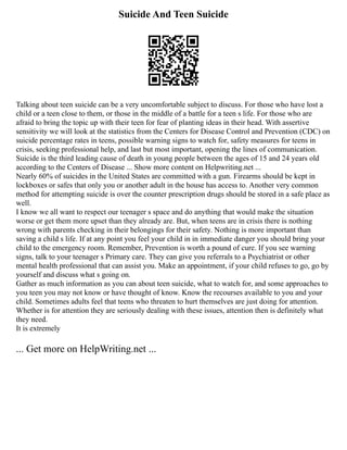 Suicide And Teen Suicide
Talking about teen suicide can be a very uncomfortable subject to discuss. For those who have lost a
child or a teen close to them, or those in the middle of a battle for a teen s life. For those who are
afraid to bring the topic up with their teen for fear of planting ideas in their head. With assertive
sensitivity we will look at the statistics from the Centers for Disease Control and Prevention (CDC) on
suicide percentage rates in teens, possible warning signs to watch for, safety measures for teens in
crisis, seeking professional help, and last but most important, opening the lines of communication.
Suicide is the third leading cause of death in young people between the ages of 15 and 24 years old
according to the Centers of Disease ... Show more content on Helpwriting.net ...
Nearly 60% of suicides in the United States are committed with a gun. Firearms should be kept in
lockboxes or safes that only you or another adult in the house has access to. Another very common
method for attempting suicide is over the counter prescription drugs should be stored in a safe place as
well.
I know we all want to respect our teenager s space and do anything that would make the situation
worse or get them more upset than they already are. But, when teens are in crisis there is nothing
wrong with parents checking in their belongings for their safety. Nothing is more important than
saving a child s life. If at any point you feel your child in in immediate danger you should bring your
child to the emergency room. Remember, Prevention is worth a pound of cure. If you see warning
signs, talk to your teenager s Primary care. They can give you referrals to a Psychiatrist or other
mental health professional that can assist you. Make an appointment, if your child refuses to go, go by
yourself and discuss what s going on.
Gather as much information as you can about teen suicide, what to watch for, and some approaches to
you teen you may not know or have thought of know. Know the recourses available to you and your
child. Sometimes adults feel that teens who threaten to hurt themselves are just doing for attention.
Whether is for attention they are seriously dealing with these issues, attention then is definitely what
they need.
It is extremely
... Get more on HelpWriting.net ...
 