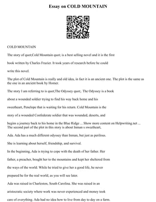 Essay on COLD MOUNTAIN
COLD MOUNTAIN
The story of quot;Cold Mountain quot; is a best selling novel and it is the first
book written by Charles Frazier. It took years of research before he could
write this novel.
The plot of Cold Mountain is really and old idea, in fact it is an ancient one. The plot is the same as
the one in an ancient book by Homer.
The story I am referring to is quot;The Odyssey quot;. The Odyssey is a book
about a wounded soldier trying to find his way back home and his
sweetheart, Penelope that is waiting for his return. Cold Mountain is the
story of a wounded Confederate soldier that was wounded, deserts, and
begins a journey back to his home in the Blue Ridge ... Show more content on Helpwriting.net ...
The second part of the plot in this story is about Inman s sweetheart,
Ada. Ada has a much different odyssey than Inman, but just as perilous.
She is learning about herself, friendship, and survival.
In the beginning, Ada is trying to cope with the death of her father. Her
father, a preacher, bought her to the mountains and kept her sheltered from
the ways of the world. While he tried to give her a good life, he never
prepared he for the real world, as you will see later.
Ada was raised in Charleston, South Carolina. She was raised in an
aristocratic society where work was never experienced and money took
care of everything. Ada had no idea how to live from day to day on a farm.
 