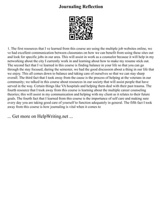Journaling Reflection
1. The first resources that I ve learned from this course are using the multiple job websites online, we
ve had excellent communication between classmates on how we can benefit from using these sites out
and look for specific jobs in our area. This will assist in work as a counselor because it will help in my
networking about the city I currently work in and learning about how to make my resume stick out.
The second fact that I ve learned in this course is finding balance in your life so that you can go
through the stay focused, during the semester, we had the good discussion about a thing in our life that
we enjoy. This all comes down to balance and taking care of ourselves so that we can stay sharp
overall. The third fact that I took away from the cause is the process of helping at the veterans in our
community; we talked in this course about resources in our society that will assist people that have
served in the way. Certain things like VA hospitals and helping them deal with their past trauma. The
fourth resource that I took away from this course is learning about the multiple career counseling
theories; this will assist in my communication and helping with my client as it relates to their future
goals. The fourth fact that I learned from this course is the importance of self care and making sure
every day you are taking good care of yourself to function adequately in general. The fifth fact I took
away from this course is how journaling is vital when it comes to
... Get more on HelpWriting.net ...
 