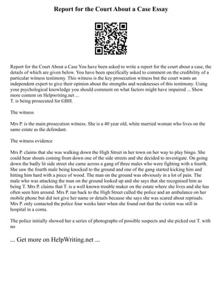 Report for the Court About a Case Essay
Report for the Court About a Case You have been asked to write a report for the court about a case, the
details of which are given below. You have been specifically asked to comment on the credibility of a
particular witness testimony. This witness is the key prosecution witness but the court wants an
independent expert to give their opinion about the strengths and weaknesses of this testimony. Using
your psychological knowledge you should comment on what factors might have impaired ... Show
more content on Helpwriting.net ...
T. is being prosecuted for GBH.
The witness
Mrs P. is the main prosecution witness. She is a 40 year old, white married woman who lives on the
same estate as the defendant.
The witness evidence
Mrs P. claims that she was walking down the High Street in her town on her way to play bingo. She
could hear shouts coming from down one of the side streets and she decided to investigate. On going
down the badly lit side street she came across a gang of three males who were fighting with a fourth.
She saw the fourth male being knocked to the ground and one of the gang started kicking him and
hitting him hard with a piece of wood. The man on the ground was obviously in a lot of pain. The
male who was attacking the man on the ground looked up and she says that she recognised him as
being T. Mrs P. claims that T. is a well known trouble maker on the estate where she lives and she has
often seen him around. Mrs P. ran back to the High Street called the police and an ambulance on her
mobile phone but did not give her name or details because she says she was scared about reprisals.
Mrs P. only contacted the police four weeks later when she found out that the victim was still in
hospital in a coma.
The police initially showed her a series of photographs of possible suspects and she picked out T. with
no
... Get more on HelpWriting.net ...
 