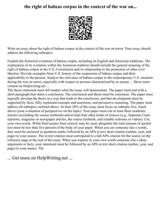 the right of habeas corpus in the context of the war on...
Write an essay about the right of habeas corpus in the context of the war on terror. Your essay should
address the following subtopics:
Explain the historical evolution of habeas corpus, including its English and American traditions. The
explanation of its evolution within the American tradition should include the general meaning of the
right of habeas corpus in the U.S. Constitution and its relationship to the protection of other civil
liberties. Provide examples from U.S. history of the suspension of habeas corpus and their
applicability to the present. Analyze the relevance of habeas corpus to the contemporary U.S. situation
during the war on terror, especially with respect to persons characterized by as enemy ... Show more
content on Helpwriting.net ...
The thesis statement must tell readers what the essay will demonstrate. The paper must end with a
short paragraph that states a conclusion. The conclusion and thesis must be consistent. The paper must
logically develop the thesis in a way that leads to the conclusion, and that development must be
supported by facts, fully explained concepts and assertions, and persuasive reasoning. The paper must
address all subtopics outlined above. At least 20% of the essay must focus on subtopic five, listed
above (your evaluation of perspectives on the topic). Your paper must cite at least three academic
articles (excluding the course textbook) and at least four other kinds of sources (e.g., Supreme Court
opinions, magazine or newspaper articles, the course textbook, and reliable websites or videos). Use
your own words. While brief quotes from sources may be used, altogether the total amount of quoted
text must be less than five percent of the body of your paper. When you use someone else s words,
they must be enclosed in quotation marks followed by an APA in text short citation (author, year, and
page) to your source. The in text citation must correspond to a full APA citation for the source on the
reference page at the end of the essay. When you express in your own words someone else s ideas,
arguments or facts, your statement must be followed by an APA in text short citation (author, year, and
page) to your source. The
... Get more on HelpWriting.net ...
 