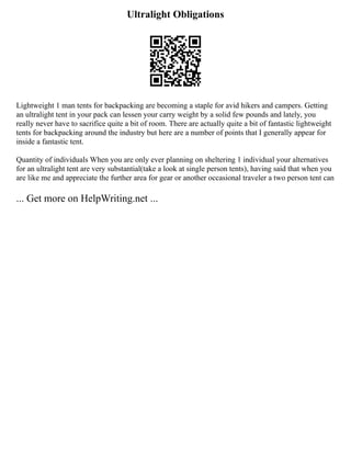 Ultralight Obligations
Lightweight 1 man tents for backpacking are becoming a staple for avid hikers and campers. Getting
an ultralight tent in your pack can lessen your carry weight by a solid few pounds and lately, you
really never have to sacrifice quite a bit of room. There are actually quite a bit of fantastic lightweight
tents for backpacking around the industry but here are a number of points that I generally appear for
inside a fantastic tent.
Quantity of individuals When you are only ever planning on sheltering 1 individual your alternatives
for an ultralight tent are very substantial(take a look at single person tents), having said that when you
are like me and appreciate the further area for gear or another occasional traveler a two person tent can
... Get more on HelpWriting.net ...
 