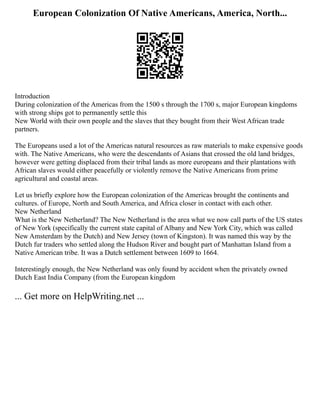 European Colonization Of Native Americans, America, North...
Introduction
During colonization of the Americas from the 1500 s through the 1700 s, major European kingdoms
with strong ships got to permanently settle this
New World with their own people and the slaves that they bought from their West African trade
partners.
The Europeans used a lot of the Americas natural resources as raw materials to make expensive goods
with. The Native Americans, who were the descendants of Asians that crossed the old land bridges,
however were getting displaced from their tribal lands as more europeans and their plantations with
African slaves would either peacefully or violently remove the Native Americans from prime
agricultural and coastal areas.
Let us briefly explore how the European colonization of the Americas brought the continents and
cultures. of Europe, North and South America, and Africa closer in contact with each other.
New Netherland
What is the New Netherland? The New Netherland is the area what we now call parts of the US states
of New York (specifically the current state capital of Albany and New York City, which was called
New Amsterdam by the Dutch) and New Jersey (town of Kingston). It was named this way by the
Dutch fur traders who settled along the Hudson River and bought part of Manhattan Island from a
Native American tribe. It was a Dutch settlement between 1609 to 1664.
Interestingly enough, the New Netherland was only found by accident when the privately owned
Dutch East India Company (from the European kingdom
... Get more on HelpWriting.net ...
 