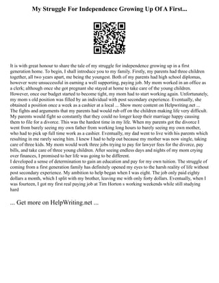 My Struggle For Independence Growing Up Of A First...
It is with great honour to share the tale of my struggle for independence growing up in a first
generation home. To begin, I shall introduce you to my family. Firstly, my parents had three children
together, all two years apart, me being the youngest. Both of my parents had high school diplomas,
however were unsuccessful in earning a well supporting, paying job. My mom worked in an office as
a clerk; although once she got pregnant she stayed at home to take care of the young children.
However, once our budget started to become tight, my mom had to start working again. Unfortunately,
my mom s old position was filled by an individual with post secondary experience. Eventually, she
obtained a position once a week as a cashier at a local ... Show more content on Helpwriting.net ...
The fights and arguments that my parents had would rub off on the children making life very difficult.
My parents would fight so constantly that they could no longer keep their marriage happy causing
them to file for a divorce. This was the hardest time in my life. When my parents got the divorce I
went from barely seeing my own father from working long hours to barely seeing my own mother,
who had to pick up full time work as a cashier. Eventually, my dad went to live with his parents which
resulting in me rarely seeing him. I knew I had to help out because my mother was now single, taking
care of three kids. My mom would work three jobs trying to pay for lawyer fees for the divorce, pay
bills, and take care of three young children. After seeing endless days and nights of my mom crying
over finances, I promised to her life was going to be different.
I developed a sense of determination to gain an education and pay for my own tuition. The struggle of
coming from a first generation family has definitely opened my eyes to the harsh reality of life without
post secondary experience. My ambition to help began when I was eight. The job only paid eighty
dollars a month, which I split with my brother, leaving me with only forty dollars. Eventually, when I
was fourteen, I got my first real paying job at Tim Horton s working weekends while still studying
hard
... Get more on HelpWriting.net ...
 