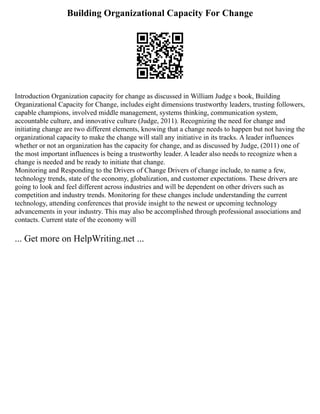 Building Organizational Capacity For Change
Introduction Organization capacity for change as discussed in William Judge s book, Building
Organizational Capacity for Change, includes eight dimensions trustworthy leaders, trusting followers,
capable champions, involved middle management, systems thinking, communication system,
accountable culture, and innovative culture (Judge, 2011). Recognizing the need for change and
initiating change are two different elements, knowing that a change needs to happen but not having the
organizational capacity to make the change will stall any initiative in its tracks. A leader influences
whether or not an organization has the capacity for change, and as discussed by Judge, (2011) one of
the most important influences is being a trustworthy leader. A leader also needs to recognize when a
change is needed and be ready to initiate that change.
Monitoring and Responding to the Drivers of Change Drivers of change include, to name a few,
technology trends, state of the economy, globalization, and customer expectations. These drivers are
going to look and feel different across industries and will be dependent on other drivers such as
competition and industry trends. Monitoring for these changes include understanding the current
technology, attending conferences that provide insight to the newest or upcoming technology
advancements in your industry. This may also be accomplished through professional associations and
contacts. Current state of the economy will
... Get more on HelpWriting.net ...
 