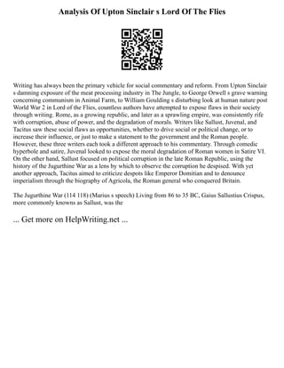 Analysis Of Upton Sinclair s Lord Of The Flies
Writing has always been the primary vehicle for social commentary and reform. From Upton Sinclair
s damning exposure of the meat processing industry in The Jungle, to George Orwell s grave warning
concerning communism in Animal Farm, to William Goulding s disturbing look at human nature post
World War 2 in Lord of the Flies, countless authors have attempted to expose flaws in their society
through writing. Rome, as a growing republic, and later as a sprawling empire, was consistently rife
with corruption, abuse of power, and the degradation of morals. Writers like Sallust, Juvenal, and
Tacitus saw these social flaws as opportunities, whether to drive social or political change, or to
increase their influence, or just to make a statement to the government and the Roman people.
However, these three writers each took a different approach to his commentary. Through comedic
hyperbole and satire, Juvenal looked to expose the moral degradation of Roman women in Satire VI.
On the other hand, Sallust focused on political corruption in the late Roman Republic, using the
history of the Jugurthine War as a lens by which to observe the corruption he despised. With yet
another approach, Tacitus aimed to criticize despots like Emperor Domitian and to denounce
imperialism through the biography of Agricola, the Roman general who conquered Britain.
The Jugurthine War (114 118) (Marius s speech) Living from 86 to 35 BC, Gaius Sallustius Crispus,
more commonly knowns as Sallust, was the
... Get more on HelpWriting.net ...
 